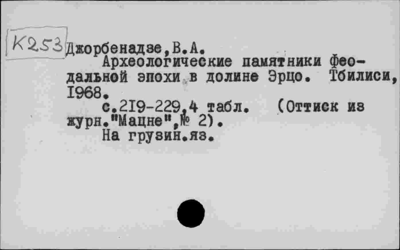 ﻿K	3 Джорбенадзе, В. А.
Археологические памятники феодальной эпохи в долине Эрцо. Тбилиси
>
1968.
с.219-229.4 табл. (Оттиск из журн.”Мацнем,№> 2).
На грузин.яз.